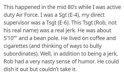 This happened in the mid 80's while I was active duty Air Force. I was a Sgt E4, my direct supervisor was a Tsgt E6. This Tsgt Rob, not his real name was a real jerk. He was about 5'10'' and a bean pole. He lived on coffee and cigarettes and thinking of…