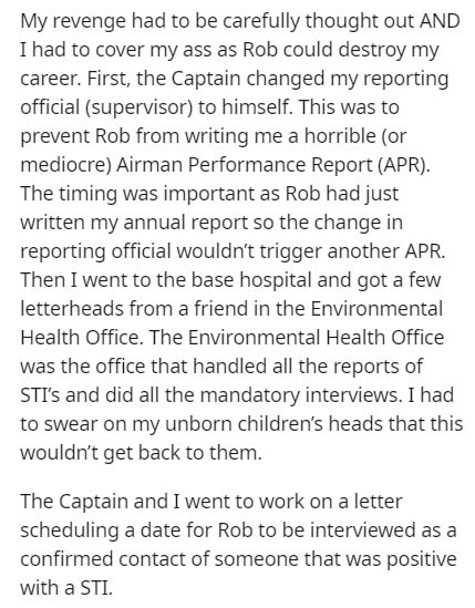 document - My revenge had to be carefully thought out And I had to cover my ass as Rob could destroy my career. First, the Captain changed my reporting official supervisor to himself. This was to prevent Rob from writing me a horrible or mediocre Airman P