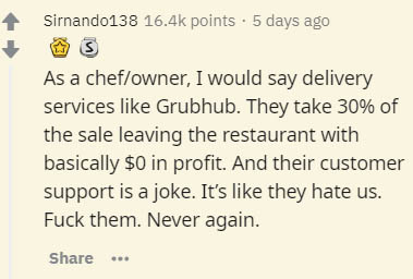 handwriting - Sirnando138 points. 5 days ago As a chefowner, I would say delivery services Grubhub. They take 30% of the sale leaving the restaurant with basically $0 in profit. And their customer support is a joke. It's they hate us. Fuck them. Never aga