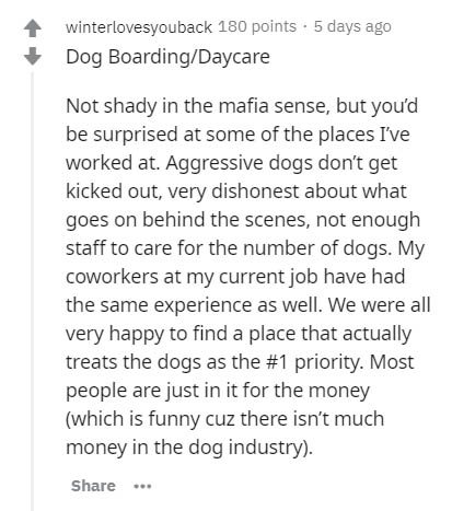 document - winterlovesyouback 180 points . 5 days ago Dog BoardingDaycare Not shady in the mafia sense, but you'd be surprised at some of the places I've worked at. Aggressive dogs don't get kicked out, very dishonest about what goes on behind the scenes,