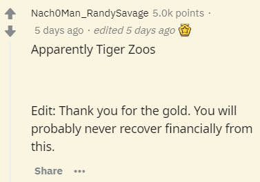 document - NachoMan_RandySavage points. 5 days ago . edited 5 days ago Apparently Tiger Zoos Edit Thank you for the gold. You will probably never recover financially from this.