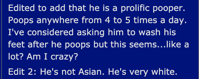 Edited to add that he is a prolific pooper. Poops anywhere from 4 to 5 times a day. I've considered asking him to wash his feet after he poops but this seems... a lot? Am I crazy? Edit 2 He's not Asian. He's very white.