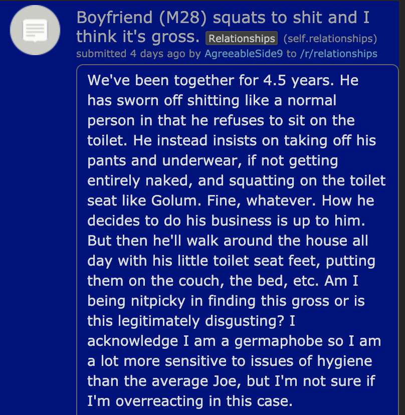 Boyfriend M28 squats to shit and I think it's gross. Relationships self.relationships submitted 4 days ago by AgreeableSide9 to relationships We've been together for 4.5 years. He has sworn off shitting a normal person in that he refuses to sit on the…