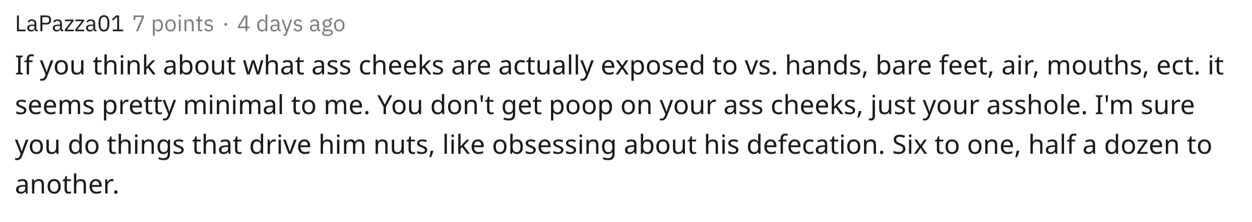 If you think about what ass cheeks are actually exposed to vs. hands, bare feet, air, mouths, etc. it seems pretty minimal to me. You don't get poop on your ass cheeks, just your asshole. I'm sure you do things that drive him…