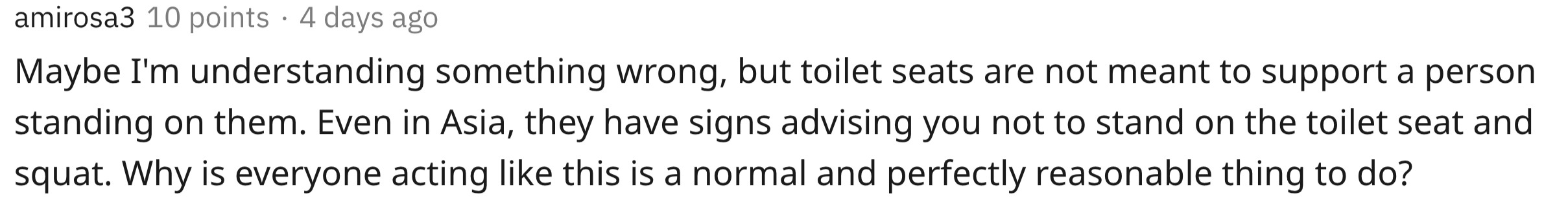 Maybe I'm understanding something wrong, but toilet seats are not meant to support a person standing on them. Even in Asia, they have signs advising you not to stand on the toilet seat and squat. Why is everyone acting this is…
