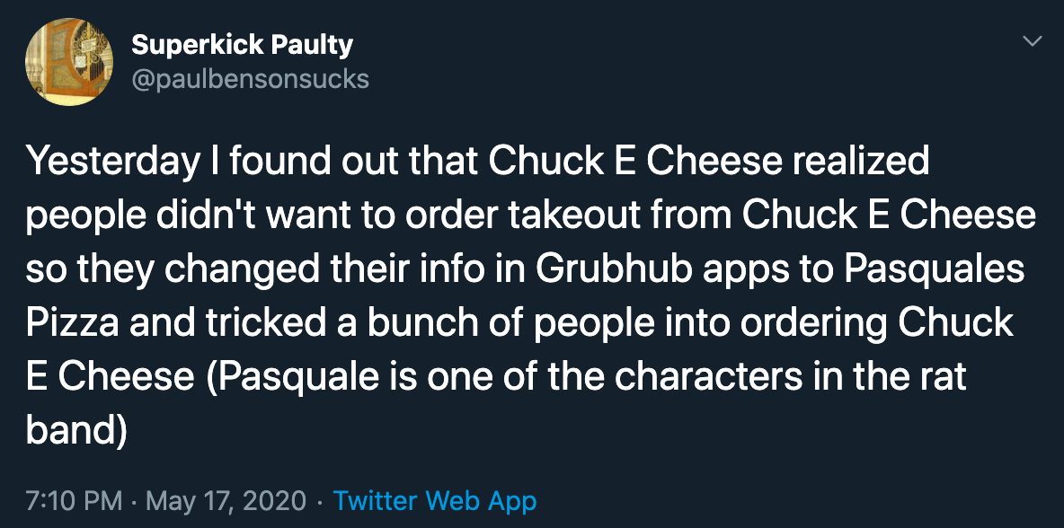 Yesterday I found out that Chuck E Cheese realized people didn't want to order takeout from Chuck E Cheese so they changed their info in Grubhub apps to Pasquales Pizza and tricked a bunch of people into ordering Chuck E Cheese Pasquale is…