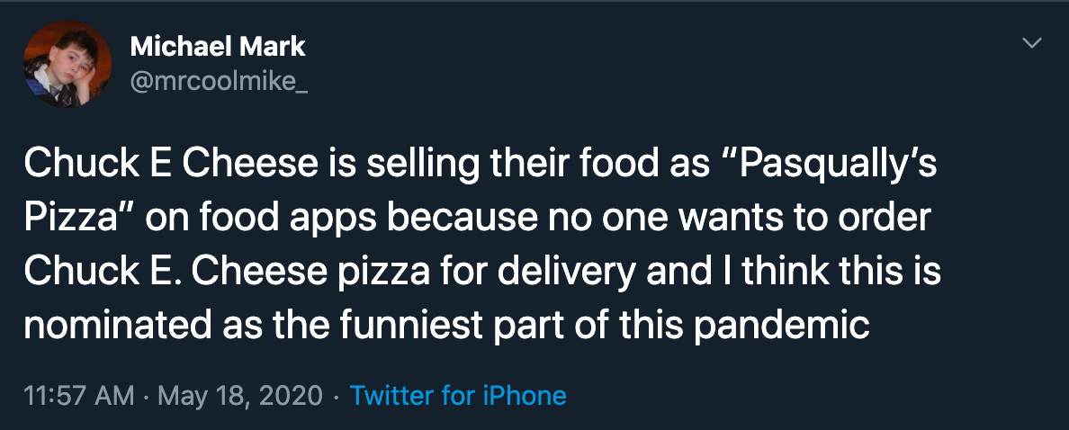 Chuck E Cheese is selling their food as "Pasqually's Pizza" on food apps because no one wants to order Chuck E. Cheese pizza for delivery and I think this is nominated as the funniest part of this pandemic
