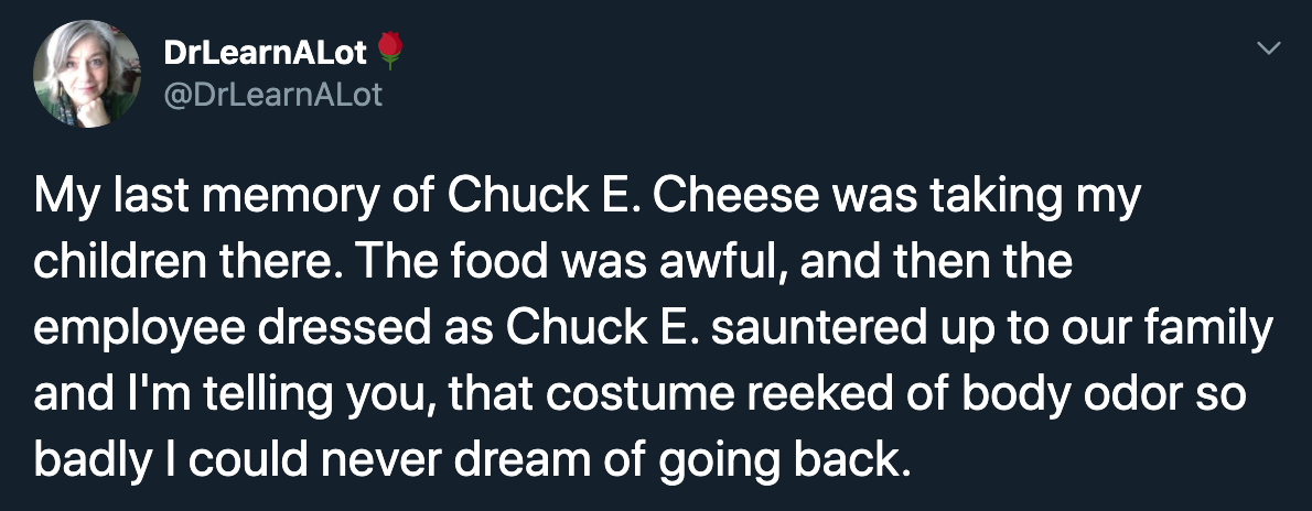 My last memory of Chuck E. Cheese was taking my children there. The food was awful, and then the employee dressed as Chuck E. sauntered up to our family and I'm telling you, that costume reeked of body odor so badly I could never dream of going…