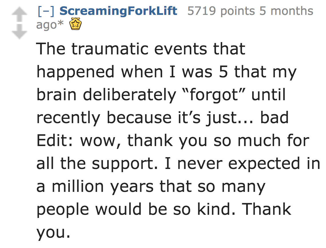 angle - Screaming Forklift 5719 points 5 months ago The traumatic events that happened when I was 5 that my brain deliberately "forgot" until recently because it's just... bad Edit wow, thank you so much for all the support. I never expected in a million 
