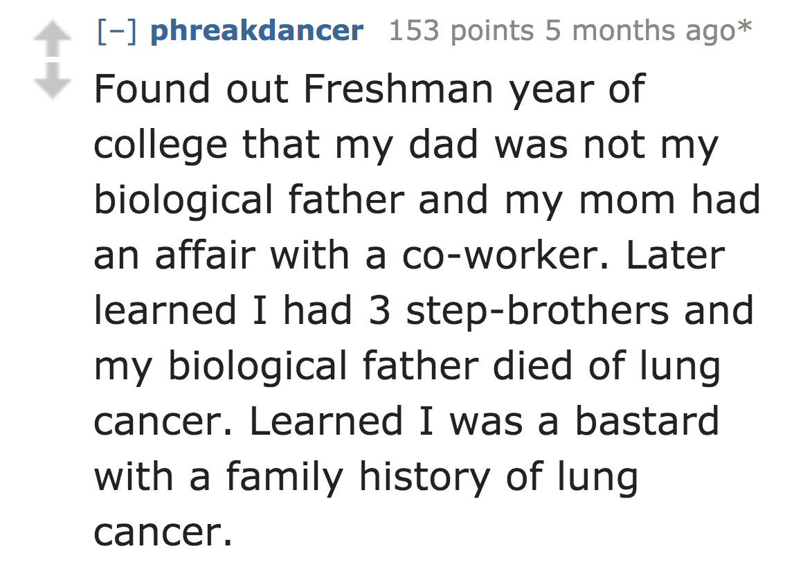 number - phreakdancer 153 points 5 months ago Found out Freshman year of college that my dad was not my biological father and my mom had an affair with a coworker. Later learned I had 3 stepbrothers and my biological father died of lung cancer. Learned I 