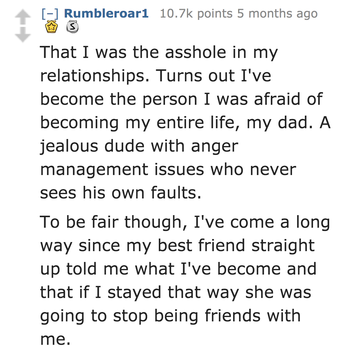 History - Rumbleroari points 5 months ago s That I was the asshole in my relationships. Turns out I've become the person I was afraid of becoming my entire life, my dad. A jealous dude with anger management issues who never sees his own faults. To be fair