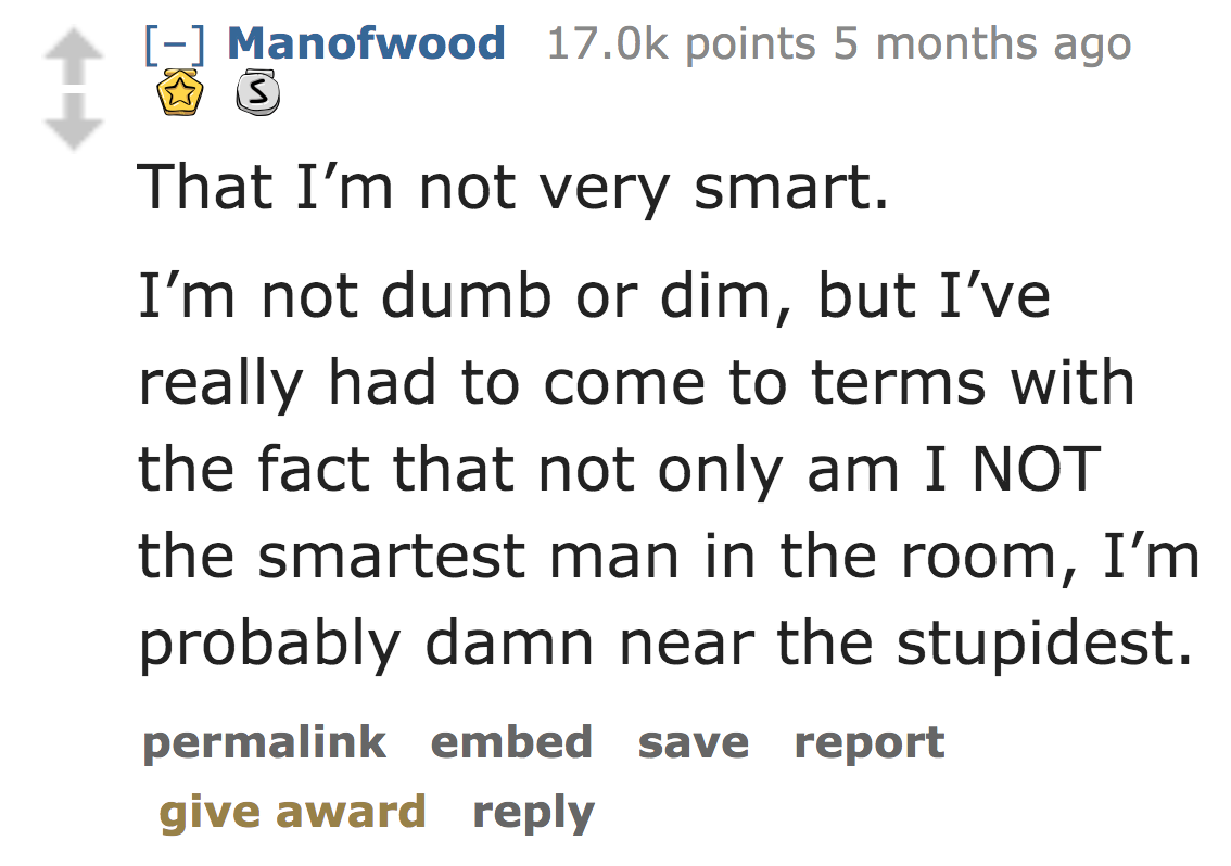 angle - Manofwood points 5 months ago 13 That I'm not very smart. I'm not dumb or dim, but I've really had to come to terms with the fact that not only am I Not the smartest man in the room, I'm probably damn near the stupidest. permalink embed save repor