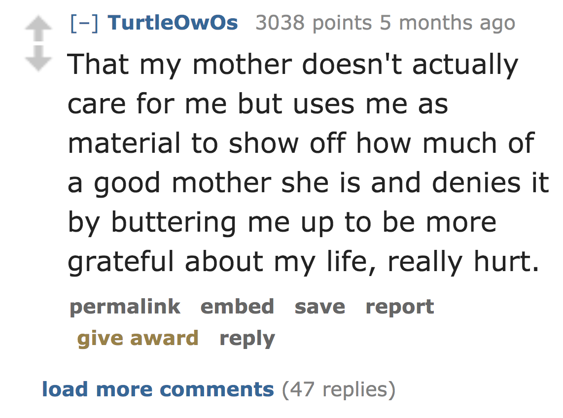 number - TurtleOwOs 3038 points 5 months ago That my mother doesn't actually care for me but uses me as material to show off how much of a good mother she is and denies it by buttering me up to be more grateful about my life, really hurt. permalink embed 