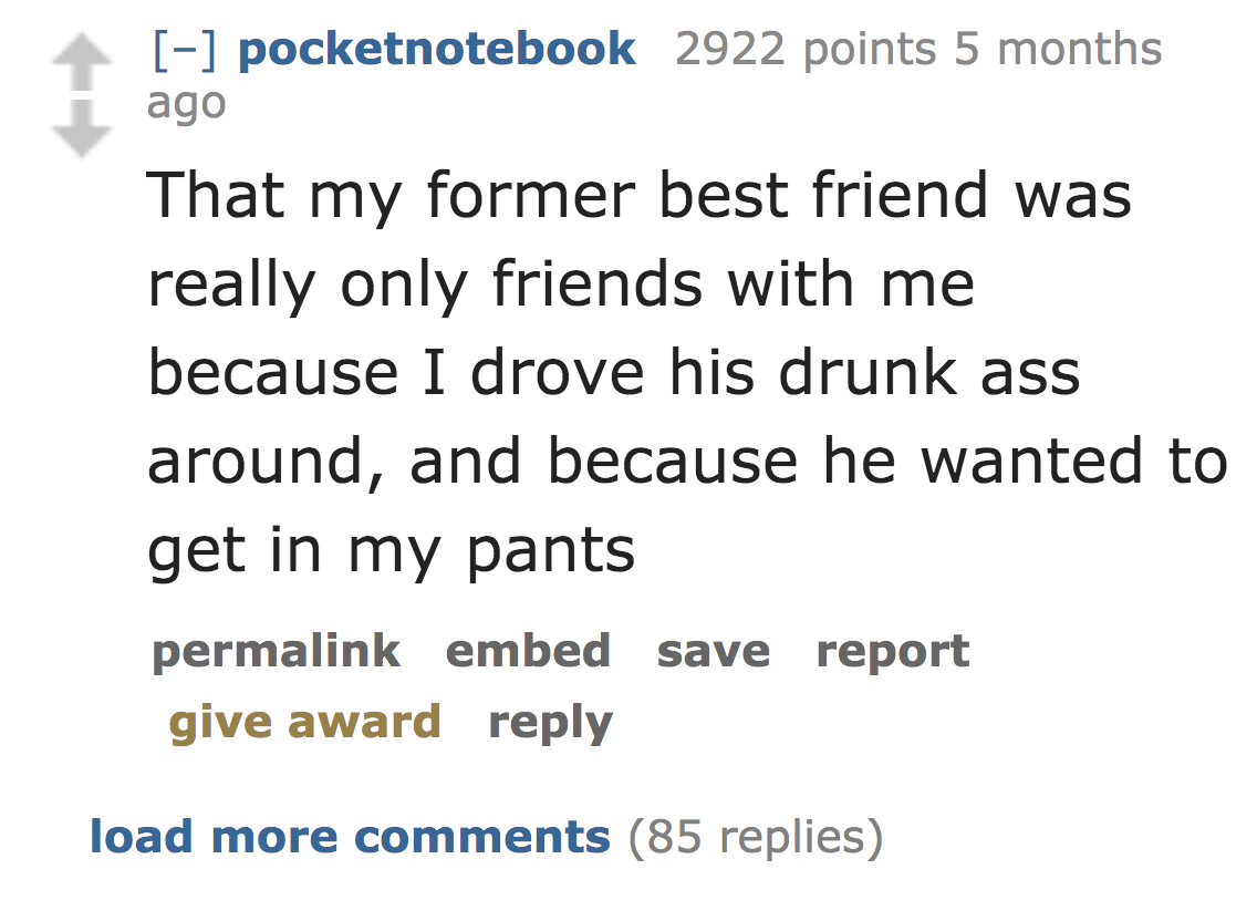 Theory - pocketnotebook 2922 points 5 months ago That my former best friend was really only friends with me because I drove his drunk ass around, and because he wanted to get in my pants permalink embed save report give award load more 85 replies