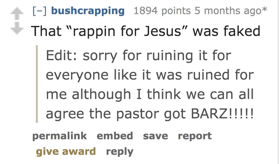 angle - bushcrapping 1894 points 5 months ago That "rappin for Jesus was faked Edit sorry for ruining it for everyone it was ruined for me although I think we can all agree the pastor got Barz!!!!! permalink embed save report give award