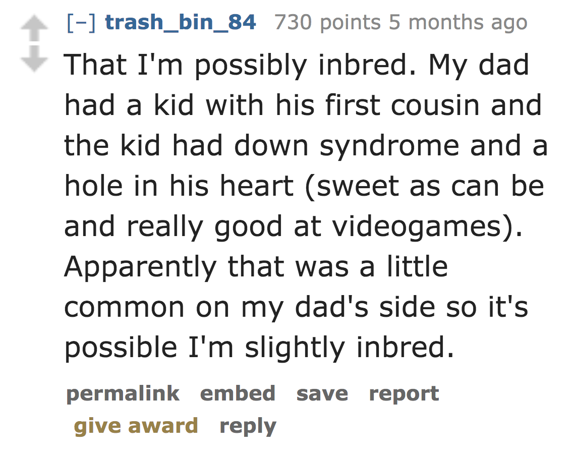 number - trash_bin_84 730 points 5 months ago That I'm possibly inbred. My dad had a kid with his first cousin and the kid had down syndrome and a hole in his heart sweet as can be and really good at videogames. Apparently that was a little common on my d