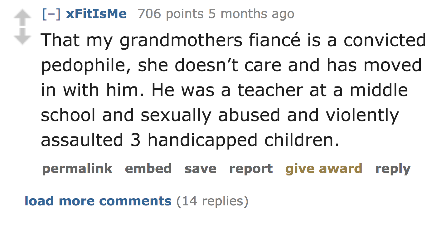 quotes - xFitIsMe 706 points 5 months ago That my grandmothers fianc is a convicted pedophile, she doesn't care and has moved in with him. He was a teacher at a middle school and sexually abused and violently assaulted 3 handicapped children. permalink em