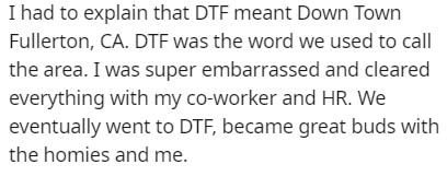 handwriting - I had to explain that Dtf meant Down Town Fullerton, Ca. Dtf was the word we used to call the area. I was super embarrassed and cleared everything with my coworker and Hr. We eventually went to Dtf, became great buds with the homies and me.