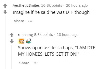 document - AestheticSmiles points. 20 hours ago Imagine if he said he was Dtf though ... runostog points . 18 hours ago Shows up in assless chaps, "I Am Dtf My Homies! Lets Get It On!"