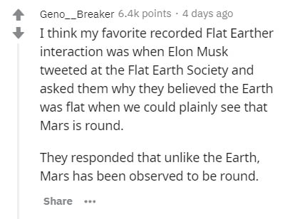 document - Geno__Breaker points . 4 days ago I think my favorite recorded Flat Earther interaction was when Elon Musk tweeted at the Flat Earth Society and asked them why they believed the Earth was flat when we could plainly see that Mars is round. They 