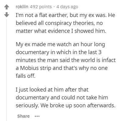 document - rokiiin 492 points . 4 days ago I'm not a flat earther, but my ex was. He believed all conspiracy theories, no matter what evidence I showed him. My ex made me watch an hour long documentary in which in the last 3 minutes the man said the world