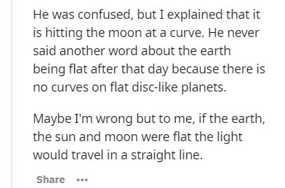Cell - He was confused, but I explained that it is hitting the moon at a curve. He never said another word about the earth being flat after that day because there is no curves on flat disc planets. Maybe I'm wrong but to me, if the earth, the sun and moon