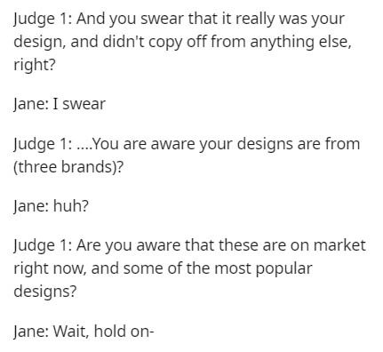document - Judge 1 And you swear that it really was your design, and didn't copy off from anything else, right? Jane I swear Judge 1 ....You are aware your designs are from three brands? Jane huh? Judge 1 Are you aware that these are on market right now, 
