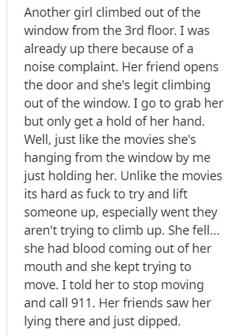 point - Another girl climbed out of the window from the 3rd floor. I was already up there because of a noise complaint. Her friend opens the door and she's legit climbing out of the window. I go to grab her but only get a hold of her hand. Well, just the 