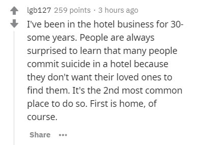 Igb127 259 points. 3 hours ago I've been in the hotel business for 30 some years. People are always surprised to learn that many people commit suicide in a hotel because they don't want their loved ones to find them. It's the 2nd most common place to do…