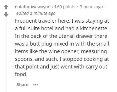 document - notathrowawayoris 160 points 3 hours ago edited 1 minute ago Frequent traveler here. I was staying at a full suite hotel and had a kitchenette. In the back of the utensil drawer there was a butt plug mixed in with the small items the wine opene