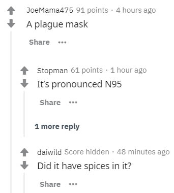 document - JoeMama475 91 points. 4 hours ago A plague mask ... Stopman 61 points. 1 hour ago It's pronounced N95 1 more daiwild Score hidden. 48 minutes ago Did it have spices in it?