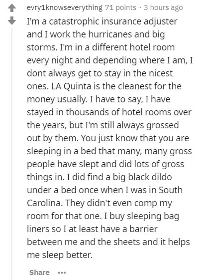 evry1knowseverything 71 points. 3 hours ago I'm a catastrophic insurance adjuster and I work the hurricanes and big storms. I'm in a different hotel room every night and depending where I am, I dont always get to stay in the nicest ones. La Quinta is the…