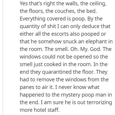 Yes that's right the walls, the ceiling, the floors, the couches, the bed. Everything covered is poop. By the quantity of shit I can only deduce that either all the escorts also pooped or that he somehow snuck an elephant in the room. The smell. Oh. My.…