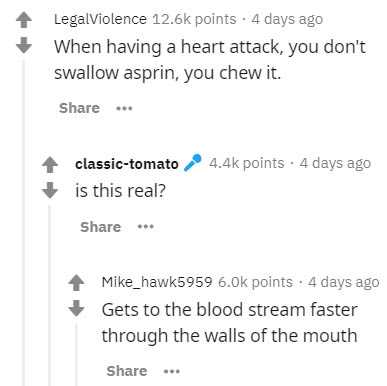 document - Legalviolence points . 4 days ago When having a heart attack, you don't swallow asprin, you chew it. ... points . 4 days ago classictomato is this real? Mike_hawk5959 points . 4 days ago Gets to the blood stream faster through the walls of the 