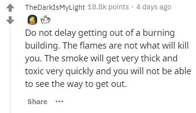 Preferred stock - TheDarkIsMyLight points. 4 days ago Do not delay getting out of a burning building. The flames are not what will kill you. The smoke will get very thick and toxic very quickly and you will not be able to see the way to get out.