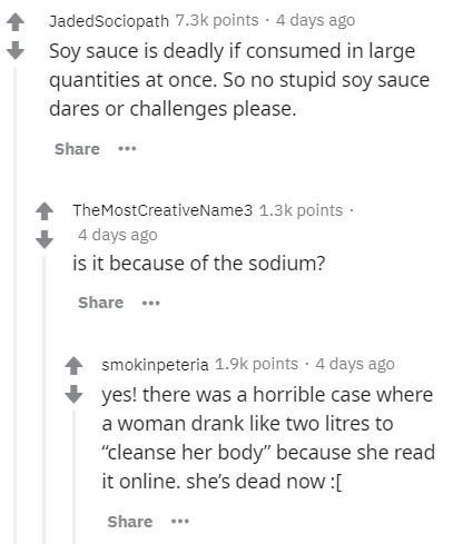 document - JadedSociopath points. 4 days ago Soy sauce is deadly if consumed in large quantities at once. So no stupid soy sauce dares or challenges please. ... The Most CreativeName3 points 4 days ago is it because of the sodium? ... smokinpeteria points
