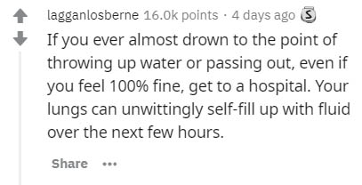 Humour - lagganlosberne points . 4 days ago S If you ever almost drown to the point of throwing up water or passing out, even if you feel 100% fine, get to a hospital. Your lungs can unwittingly selffill up with fluid over the next few hours. ...