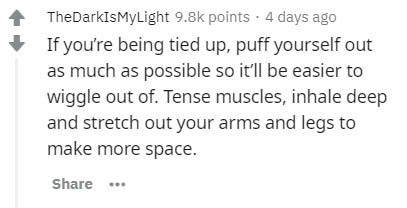 TheDarkIsMyLight points . 4 days ago If you're being tied up, puff yourself out as much as possible so it'll be easier to wiggle out of. Tense muscles, inhale deep and stretch out your arms and legs to make more space. ...