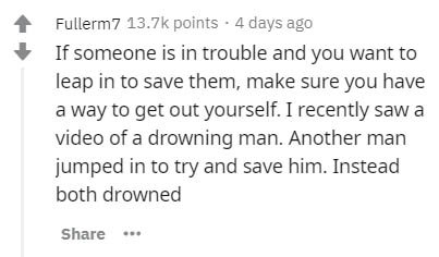 document - 1 Fullerm7 points. 4 days ago If someone is in trouble and you want to leap in to save them, make sure you have a way to get out yourself. I recently saw a video of a drowning man. Another man jumped in to try and save him. Instead both drowned