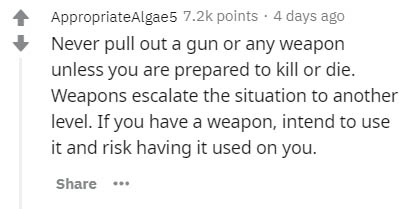 Appropriate Algae5 points . 4 days ago Never pull out a gun or any weapon unless you are prepared to kill or die. Weapons escalate the situation to another level. If you have a weapon, intend to use it and risk having it used on you.