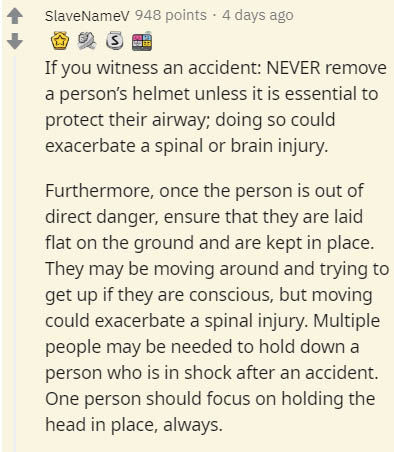 document - SlaveNamev 948 points . 4 days ago If you witness an accident Never remove a person's helmet unless it is essential to protect their airway; doing so could exacerbate a spinal or brain injury. Furthermore, once the person is out of direct dange