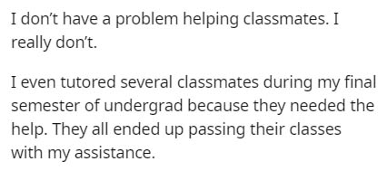 document - I don't have a problem helping classmates. I really don't. I even tutored several classmates during my final semester of undergrad because they needed the help. They all ended up passing their classes with my assistance.