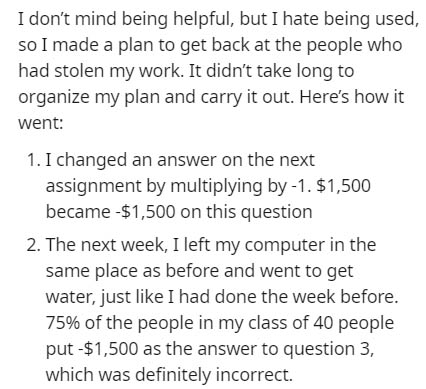 I don't mind being helpful, but I hate being used, so I made a plan to get back at the people who had stolen my work. It didn't take long to organize my plan and carry it out. Here's how it went 1. I changed an answer on the next assignment by multiplying
