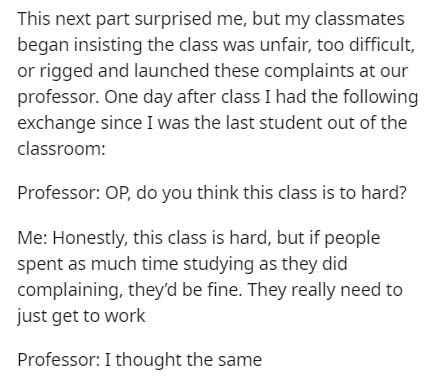 This next part surprised me, but my classmates began insisting the class was unfair, too difficult, or rigged and launched these complaints at our professor. One day after class I had the ing exchange since I was the last student out of the classroom…