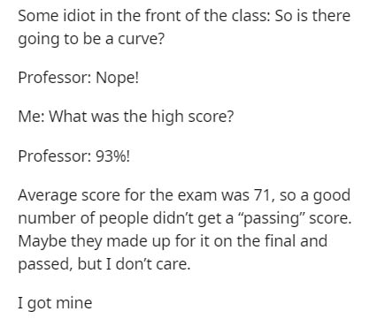 document - Some idiot in the front of the class So is there going to be a curve? Professor Nope! Me What was the high score? Professor 93%! Average score for the exam was 71, so a good number of people didn't get a "passing" score. Maybe they made up for 