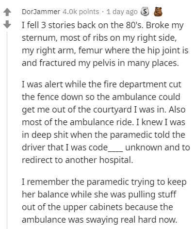 document - DorJammer points . 1 day ago S I fell 3 stories back on the 80's. Broke my sternum, most of ribs on my right side, my right arm, femur where the hip joint is and fractured my pelvis in many places. I was alert while the fire department cut the 