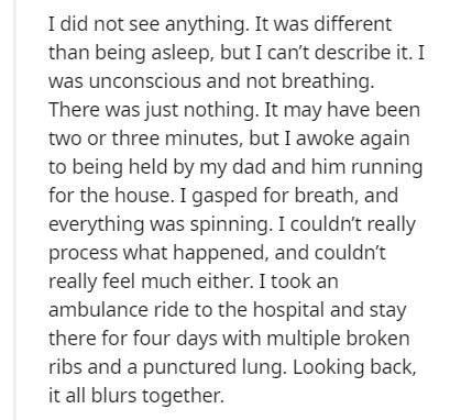 Nat - I did not see anything. It was different than being asleep, but I can't describe it. I was unconscious and not breathing. There was just nothing. It may have been two or three minutes, but I awoke again to being held by my dad and him running for th