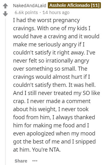 document - NakedAndAlaid Asshole Aficionado 11 points . 14 hours ago I had the worst pregnancy cravings. With one of my kids I would have a craving and it would make me seriously angry if I couldn't satisfy it right away. I've never felt so irrationally a