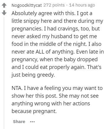 document - Nogoodkittycat 272 points . 14 hours ago Absolutely agree with this. I got a little snippy here and there during my pregnancies. I had cravings, too, but never asked my husband to get me food in the middle of the night. I also never ate All of 