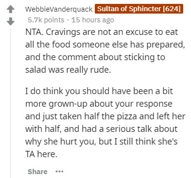 document - WebbieVanderquack Sultan of Sphincter 624 points 15 hours ago Nta. Cravings are not an excuse to eat all the food someone else has prepared, and the comment about sticking to salad was really rude. I do think you should have been a bit more gro